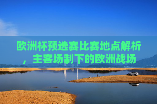 欧洲杯预选赛比赛地点解析,主客场制下的欧洲战场