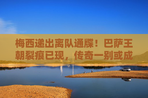 梅西递出离队通牒!巴萨王朝裂痕已现,传奇一别或成终章?梅西递离队通牒!巴萨王朝裂痕,传奇一别或成终章?