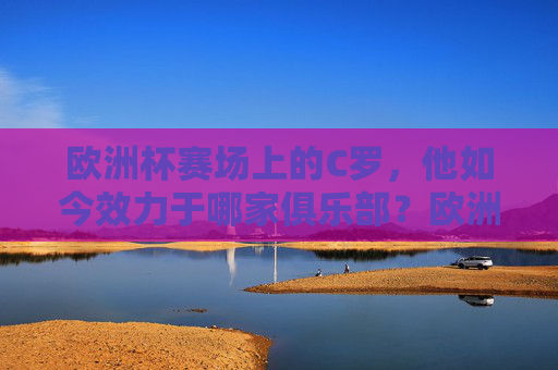 欧洲杯赛场上的C罗，他如今效力于哪家俱乐部？欧洲杯C罗现效力哪家俱乐部？