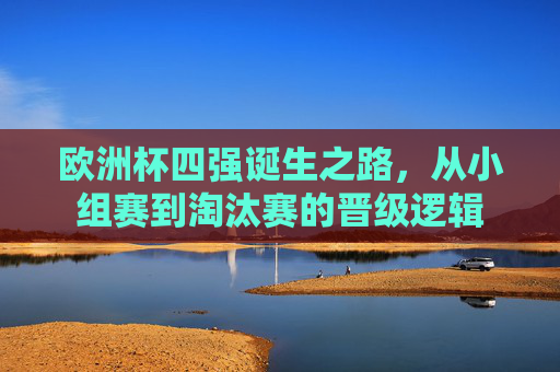 欧洲杯四强诞生之路,从小组赛到淘汰赛的晋级逻辑