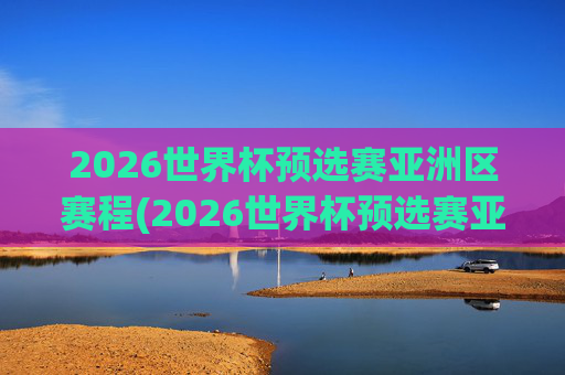 2026世界杯预选赛亚洲区赛程(2026世界杯预选赛亚洲区赛程时间)