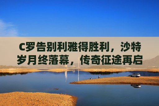 C罗告别利雅得胜利，沙特岁月终落幕，传奇征途再启程，C罗告别利雅得胜利 传奇征途再启程