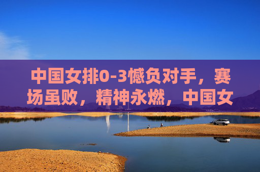 中国女排0-3憾负对手,赛场虽败,精神永燃,中国女排0-3憾负对手,赛场虽败精神永燃