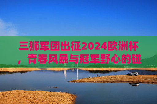 三狮军团出征2024欧洲杯，青春风暴与冠军野心的碰撞，三狮军团出征2024欧洲杯，青春风暴与冠军野心的碰撞