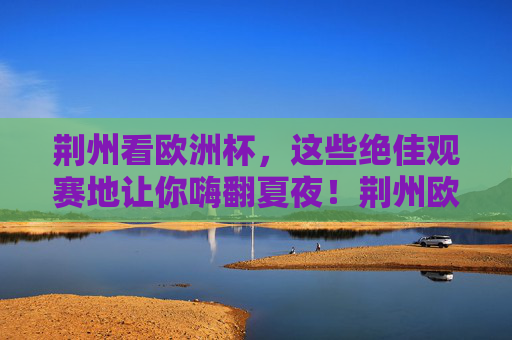 荆州看欧洲杯,这些绝佳观赛地让你嗨翻夏夜!荆州欧洲杯观赛地,嗨翻夏夜的绝佳选择