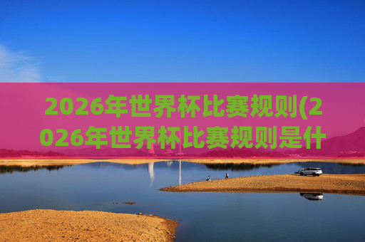 2026年世界杯比赛规则(2026年世界杯比赛规则是什么)