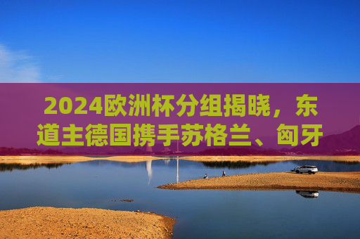 2024欧洲杯分组揭晓,东道主德国携手苏格兰、匈牙利、瑞士出征 A组