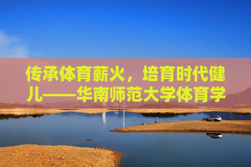 传承体育薪火,培育时代健儿——华南师范大学体育学院发展纪实,传承体育薪火,培育时代健儿——华南师范大学体育学院发展纪实