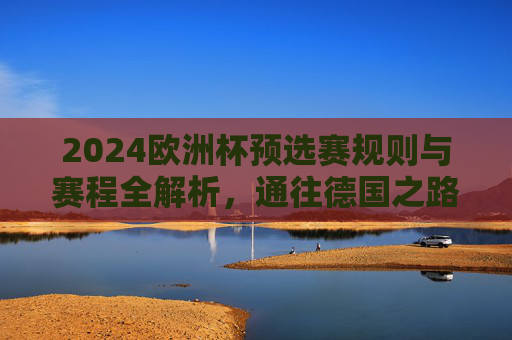 2024欧洲杯预选赛规则与赛程全解析,通往德国之路的争夺战,2024欧洲杯预选赛规则与赛程全解析,通往德国之路的争夺战