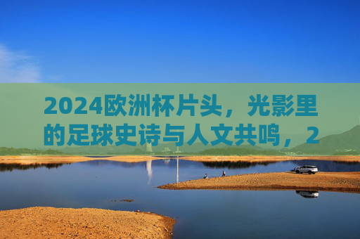 2024欧洲杯片头，光影里的足球史诗与人文共鸣，2024欧洲杯片头，光影中的足球史诗与人文共鸣