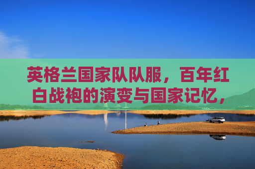 英格兰国家队队服,百年红白战袍的演变与国家记忆,英格兰百年红白战袍,演变中的国家记忆