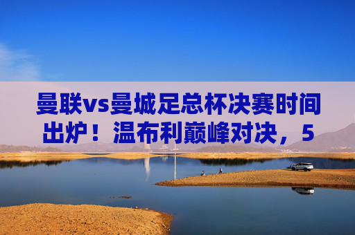 曼联vs曼城足总杯决赛时间出炉!温布利巅峰对决,5月25日21:00上演曼市德比,曼联曼城足总杯决赛5月25日21:00温布利巅峰对决