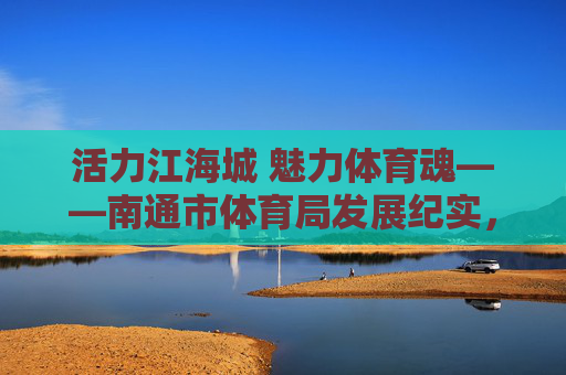 活力江海城 魅力体育魂——南通市体育局发展纪实,活力江海城 魅力体育魂——南通市体育局发展纪实