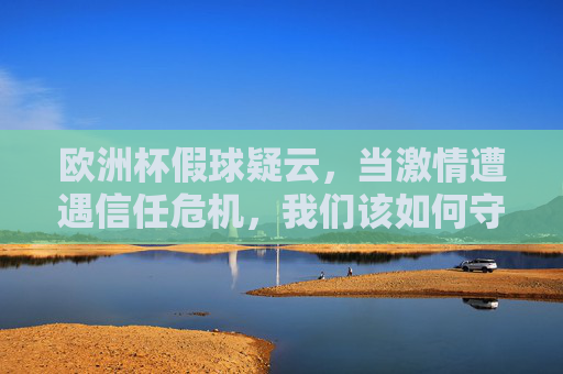 欧洲杯假球疑云，当激情遭遇信任危机，我们该如何守护足球之美？欧洲杯假球疑云，激情遭遇信任危机，足球之美如何守护？