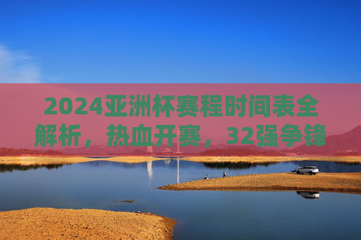 2024亚洲杯赛程时间表全解析，热血开赛，32强争锋，2024亚洲杯赛程时间表全解析，32强热血开赛争锋