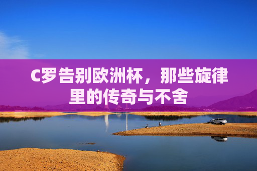C罗告别欧洲杯,那些旋律里的传奇与不舍