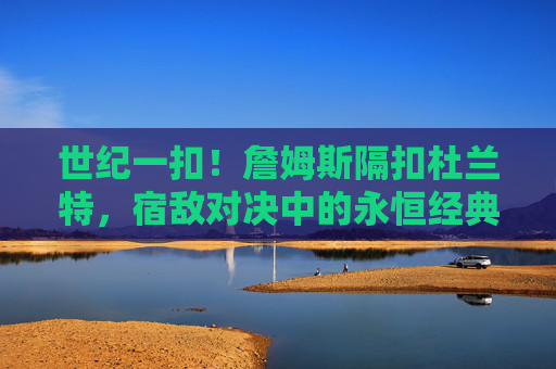 世纪一扣!詹姆斯隔扣杜兰特,宿敌对决中的永恒经典,世纪一扣!詹姆斯隔扣杜兰特,宿敌对决永恒经典