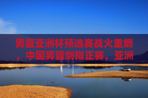 男篮亚洲杯预选赛战火重燃，中国男篮剑指正赛，亚洲格局暗流涌动，男篮亚洲杯预选赛战火重燃，中国男篮剑指正赛，亚洲格局暗流涌动