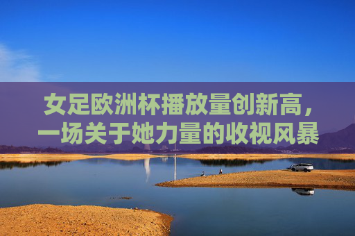 女足欧洲杯播放量创新高，一场关于她力量的收视风暴，女足欧洲杯播放量创新高，她力量掀起收视风暴