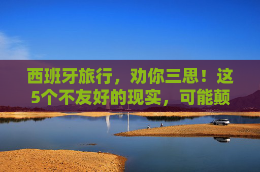 西班牙旅行,劝你三思!这5个不友好的现实,可能颠覆你的想象,西班牙旅行劝你三思,这5个不友好现实或颠覆想象