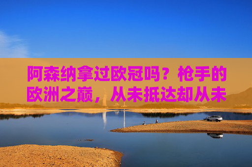 阿森纳拿过欧冠吗？枪手的欧洲之巅，从未抵达却从未放弃，枪手欧冠梦，未抵巅峰，步履不停