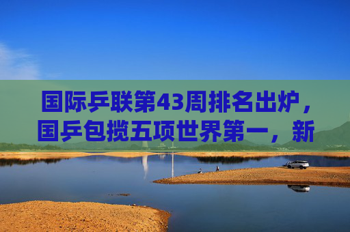 国际乒联第43周排名出炉，国乒包揽五项世界第一，新星闪耀延续统治力，国际乒联第43周排名，国乒包揽五项世界第一延续统治力