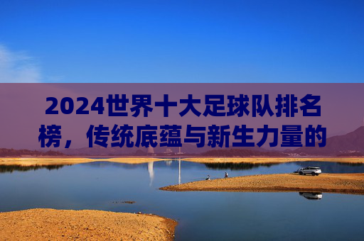 2024世界十大足球队排名榜，传统底蕴与新生力量的足坛格局重塑，2024世界十大足球队排名榜，传统底蕴与新生力量重塑足坛格局