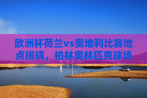 欧洲杯荷兰vs奥地利比赛地点揭晓，柏林奥林匹克球场点燃战火，欧洲杯荷兰vs奥地利比赛地点揭晓，柏林奥林匹克球场