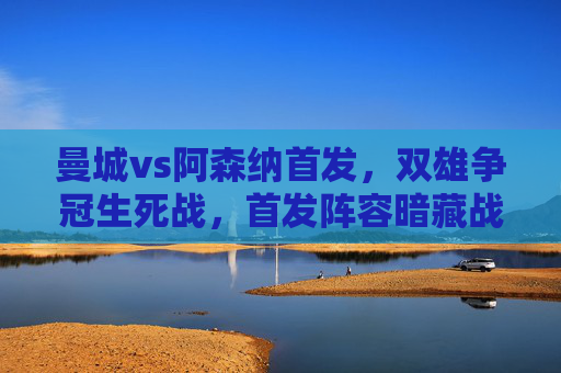 曼城vs阿森纳首发，双雄争冠生死战，首发阵容暗藏战术博弈，曼城vs阿森纳，争冠生死战首发阵容暗藏战术博弈