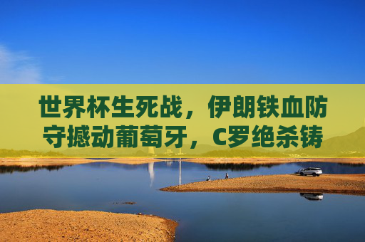 世界杯生死战,伊朗铁血防守撼动葡萄牙,C罗绝杀铸就传奇?世界杯生死战,伊朗铁血防守撼动葡萄牙,C罗绝杀铸就传奇?
