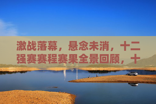 激战落幕，悬念未消，十二强赛赛程赛果全景回顾，十二强赛激战落幕，赛程赛果全景回顾，悬念犹存