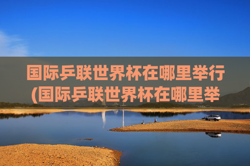 国际乒联世界杯在哪里举行(国际乒联世界杯在哪里举行的)