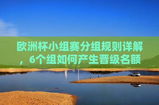 欧洲杯小组赛分组规则详解,6个组如何产生晋级名额?欧洲杯小组赛6组分组规则及晋级名额详解