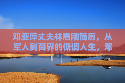 邓亚萍丈夫林志刚简历,从军人到商界的低调人生,邓亚萍丈夫林志刚,从军人到商界的低调人生