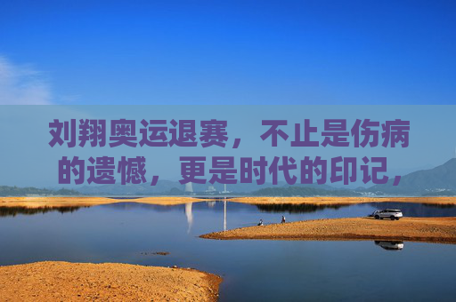刘翔奥运退赛,不止是伤病的遗憾,更是时代的印记,刘翔奥运退赛,伤病遗憾里的时代印记