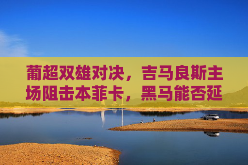 葡超双雄对决，吉马良斯主场阻击本菲卡，黑马能否延续强势？葡超双雄对决，吉马良斯主场阻击本菲卡，黑马能否延续强势？