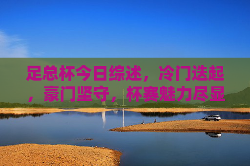 足总杯今日综述，冷门迭起，豪门坚守，杯赛魅力尽显，足总杯综述，冷门迭起，豪门坚守，杯赛魅力尽显