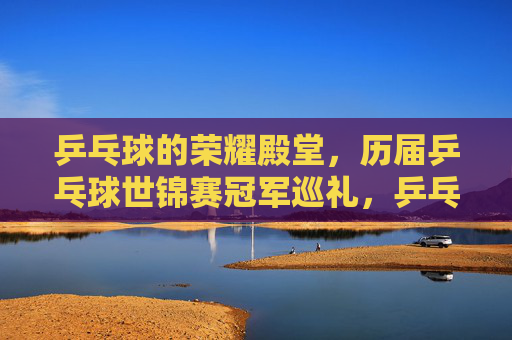乒乓球的荣耀殿堂,历届乒乓球世锦赛冠军巡礼,乒乓荣耀殿堂,历届世锦赛冠军巡礼