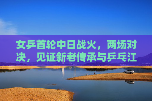 女乒首轮中日战火,两场对决,见证新老传承与乒乓江湖的激荡,女乒中日首轮战火,新老传承激荡乒乓江湖