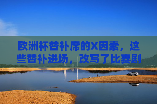 欧洲杯替补席的X因素,这些替补进场,改写了比赛剧本,欧洲杯替补席X因素,替补进场改写比赛剧本