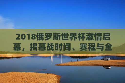 2018俄罗斯世界杯激情启幕，揭幕战时间、赛程与全球狂欢序章，2018俄罗斯世界杯揭幕战启幕 全球狂欢序章开启