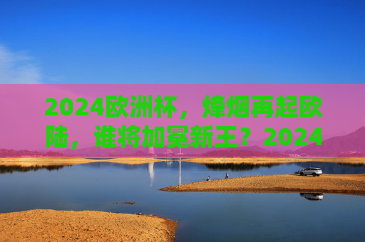 2024欧洲杯,烽烟再起欧陆,谁将加冕新王?2024欧洲杯烽烟再起,谁将加冕欧陆新王?