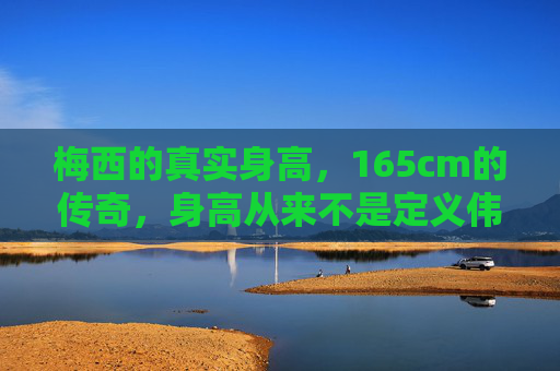 梅西的真实身高，165cm的传奇，身高从来不是定义伟大的标尺，梅西165cm，身高不是定义伟大的标尺
