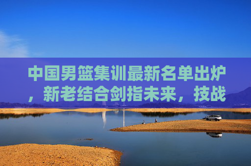 中国男篮集训最新名单出炉,新老结合剑指未来,技战术打磨成核心,中国男篮新老结合剑指未来 技战术打磨为核心