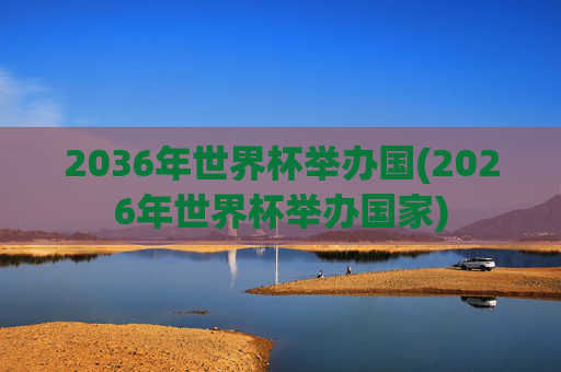 2036年世界杯举办国(2026年世界杯举办国家)