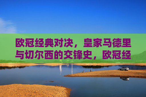 欧冠经典对决,皇家马德里与切尔西的交锋史,欧冠经典对决,皇家马德里与切尔西交锋史