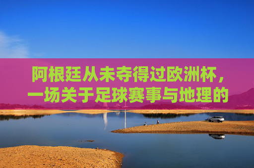 阿根廷从未夺得过欧洲杯，一场关于足球赛事与地理的误会，阿根廷与欧洲杯，一场地理的误会