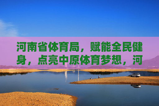 河南省体育局,赋能全民健身,点亮中原体育梦想,河南省体育局赋能全民健身 点亮中原体育梦想