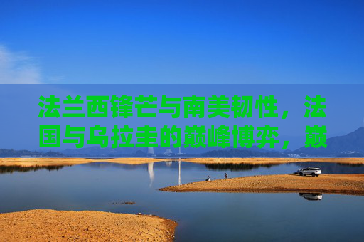 法兰西锋芒与南美韧性,法国与乌拉圭的巅峰博弈,巅峰对决,法兰西锋芒与南美韧性