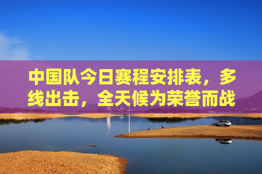 中国队今日赛程安排表，多线出击，全天候为荣誉而战，中国队今日赛程，多线出击全天候为荣誉而战